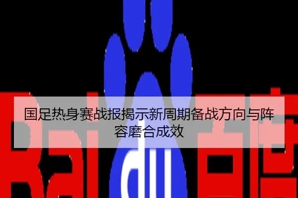 国足热身赛战报揭示新周期备战方向与阵容磨合成效