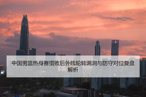 中国男篮热身赛惜败后外线轮转漏洞与防守对位复盘解析