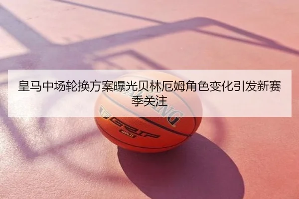 皇马中场轮换方案曝光贝林厄姆角色变化引发新赛季关注